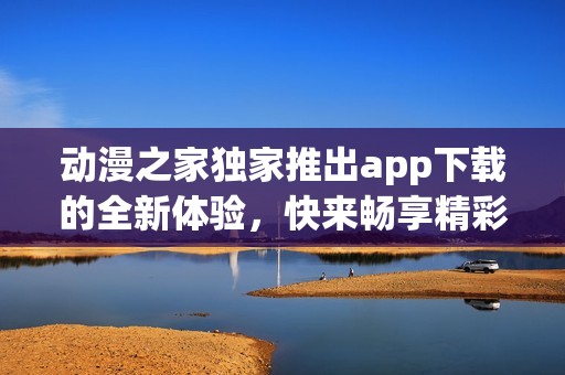 动漫之家独家推出app下载的全新体验，快来畅享精彩内容吧！