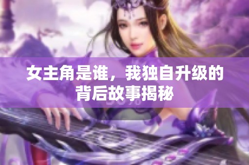 女主角是谁，我独自升级的背后故事揭秘