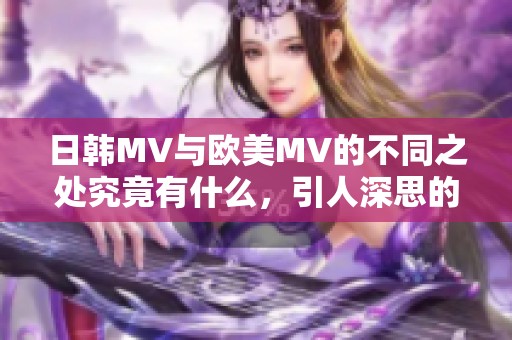 日韩MV与欧美MV的不同之处究竟有什么，引人深思的对比分析