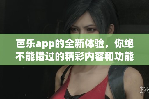 芭乐app的全新体验，你绝不能错过的精彩内容和功能揭秘
