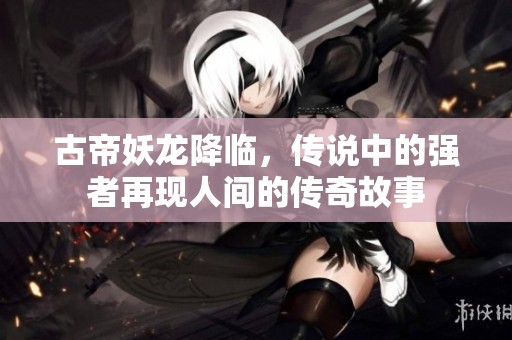 古帝妖龙降临，传说中的强者再现人间的传奇故事