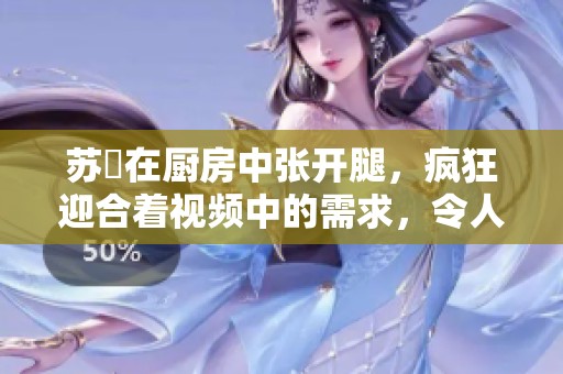 苏玥在厨房中张开腿，疯狂迎合着视频中的需求，令人惊艳不已