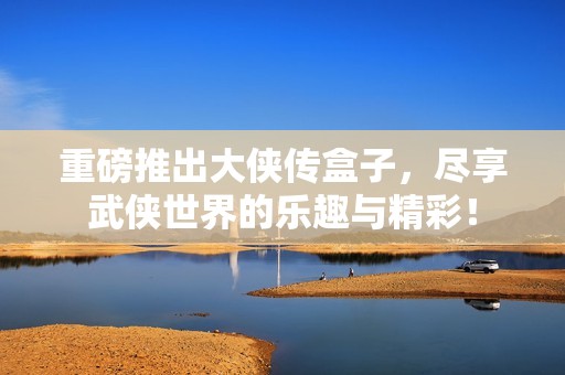 重磅推出大侠传盒子，尽享武侠世界的乐趣与精彩！