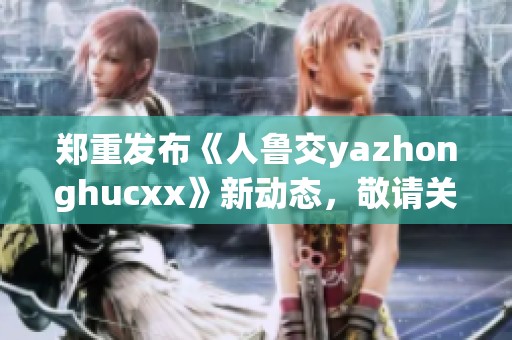 郑重发布《人鲁交yazhonghucxx》新动态，敬请关注重要信息更新
