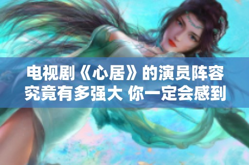 电视剧《心居》的演员阵容究竟有多强大 你一定会感到震惊