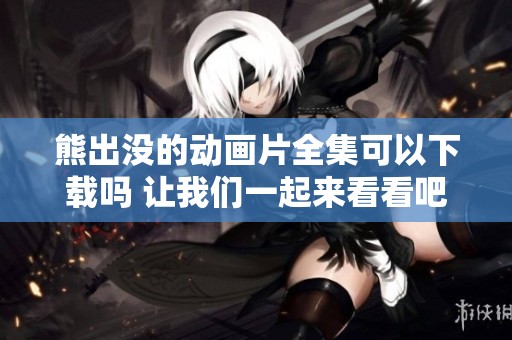 熊出没的动画片全集可以下载吗 让我们一起来看看吧