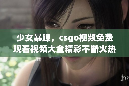 少女暴躁，csgo视频免费观看视频大全精彩不断火热推荐