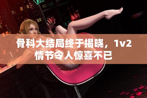 骨科大结局终于揭晓，1v2情节令人惊喜不已