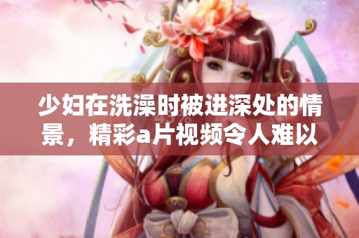 少妇在洗澡时被进深处的情景，精彩**视频令人难以忘怀