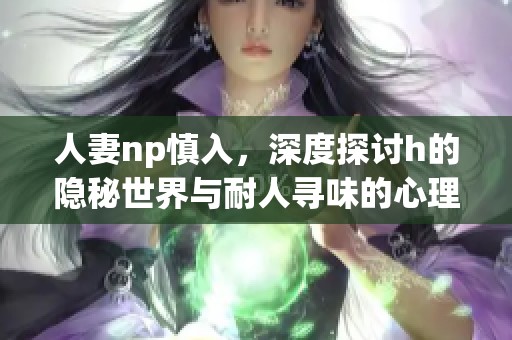 人妻np慎入，深度探讨h的隐秘世界与耐人寻味的心理体验