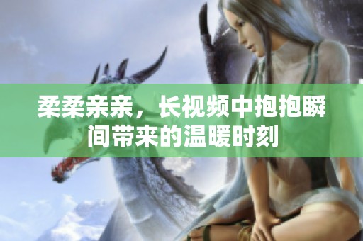 柔柔亲亲，长视频中抱抱瞬间带来的温暖时刻