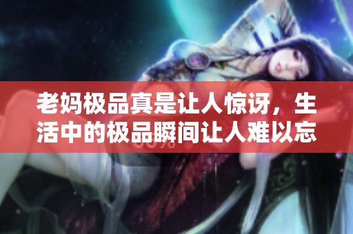 老妈极品真是让人惊讶，生活中的极品瞬间让人难以忘怀