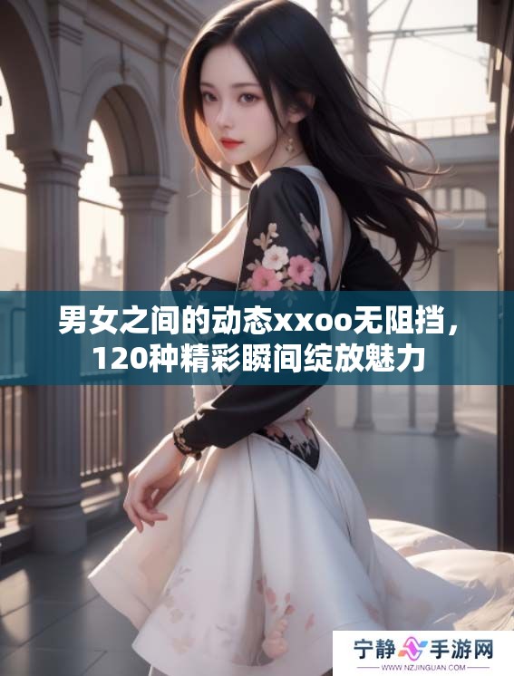 男女之间的动态xxoo无阻挡，120种精彩瞬间绽放魅力