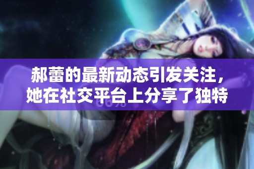 郝蕾的最新动态引发关注，她在社交平台上分享了独特体验。