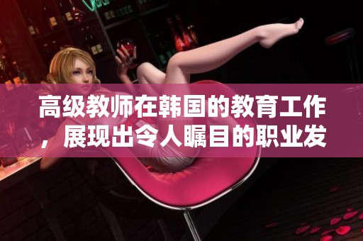 高级教师在韩国的教育工作，展现出令人瞩目的职业发展和成就。