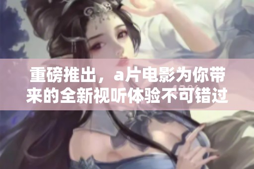 重磅推出，**电影为你带来的全新视听体验不可错过