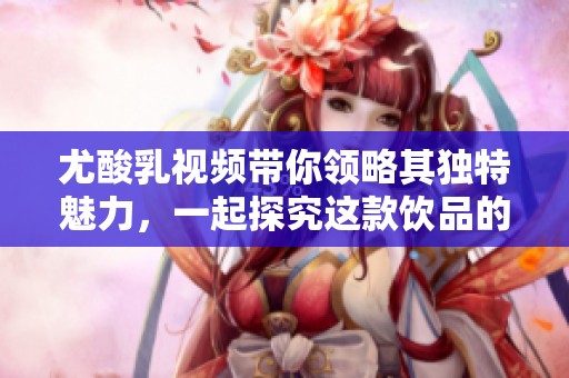 尤酸乳视频带你领略其独特魅力，一起探究这款饮品的奥秘！