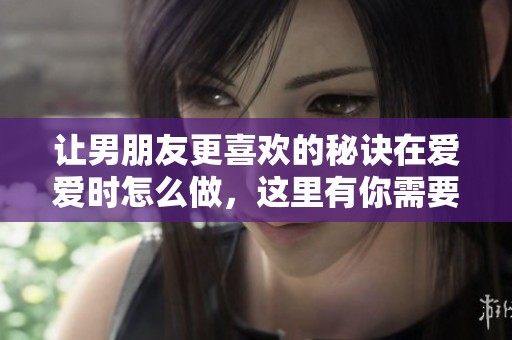 让男朋友更喜欢的秘诀在爱爱时怎么做，这里有你需要的建议