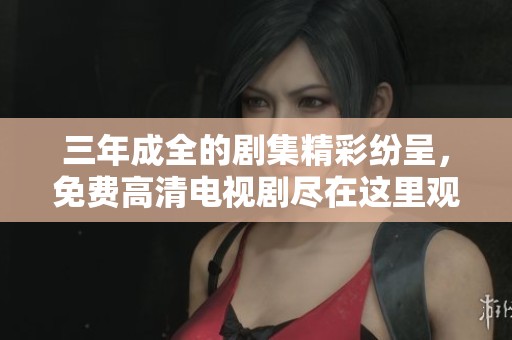 三年成全的剧集精彩纷呈，免费高清电视剧尽在这里观看