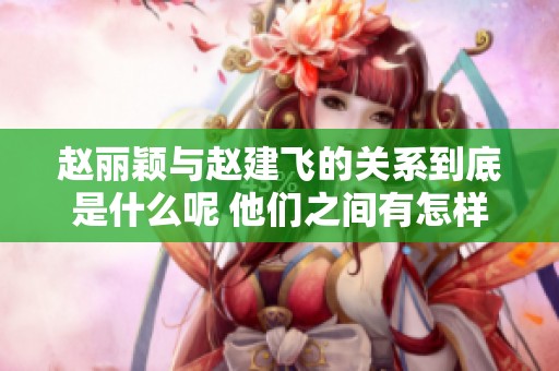 赵丽颖与赵建飞的关系到底是什么呢 他们之间有怎样的故事和 conexión
