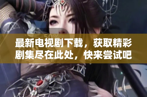 最新电视剧下载，获取精彩剧集尽在此处，快来尝试吧！