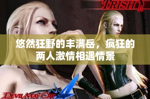 悠然狂野的丰满岳，疯狂的两人激情相遇情景