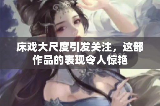 床戏大尺度引发关注，这部作品的表现令人惊艳