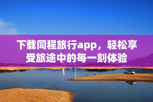 下载同程旅行app，轻松享受旅途中的每一刻体验