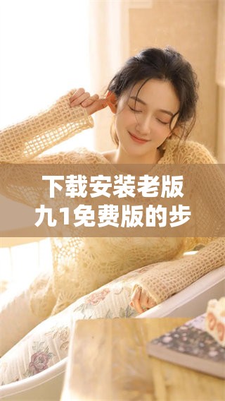 下载安装老版九1免费版的步骤和注意事项分享