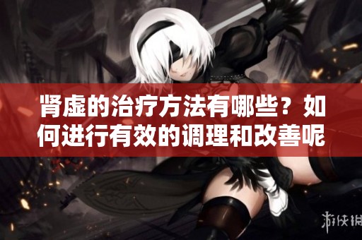 肾虚的治疗方法有哪些？如何进行有效的调理和改善呢
