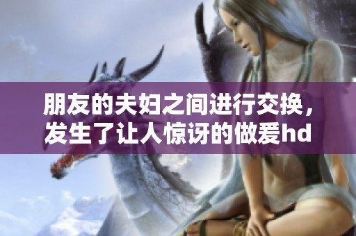 朋友的夫妇之间进行交换，发生了让人惊讶的做爰hd内容