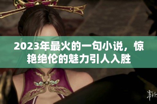 2023年最火的一句小说，惊艳绝伦的魅力引人入胜