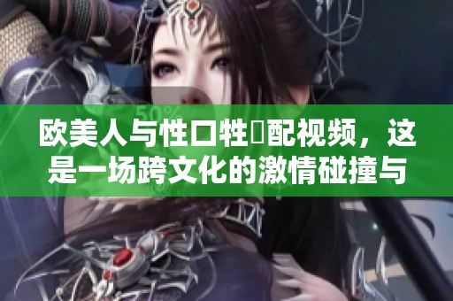 欧美人与性口牲恔配视频，这是一场跨文化的激情碰撞与探索