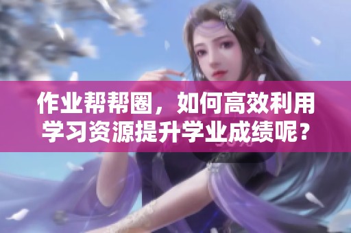 作业帮帮圈，如何高效利用学习资源提升学业成绩呢？
