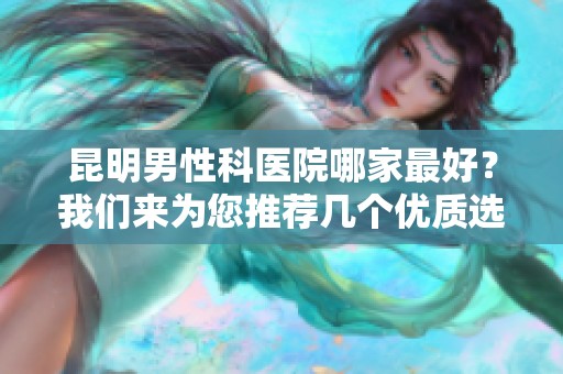 昆明男性科医院哪家最好？我们来为您推荐几个优质选择。