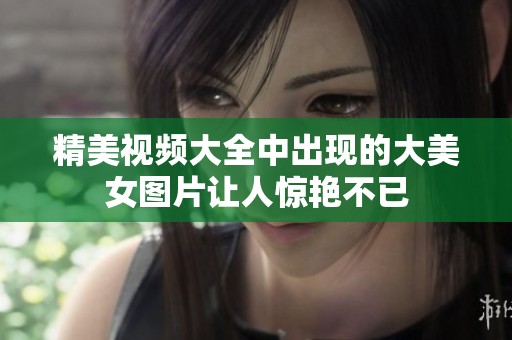 精美视频大全中出现的大美女图片让人惊艳不已
