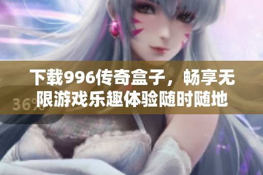 下载996传奇盒子，畅享无限游戏乐趣体验随时随地