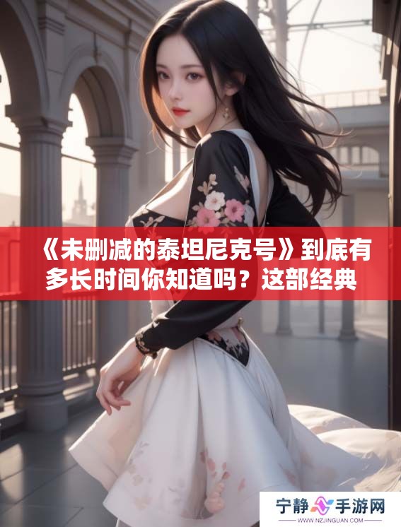 《未删减的泰坦尼克号》到底有多长时间你知道吗？这部经典影片值得一看。