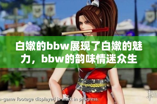 白嫩的bbw展现了白嫩的魅力，bbw的韵味情迷众生