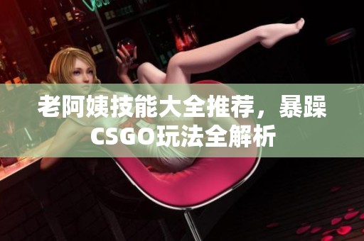 老阿姨技能大全推荐，暴躁CSGO玩法全解析