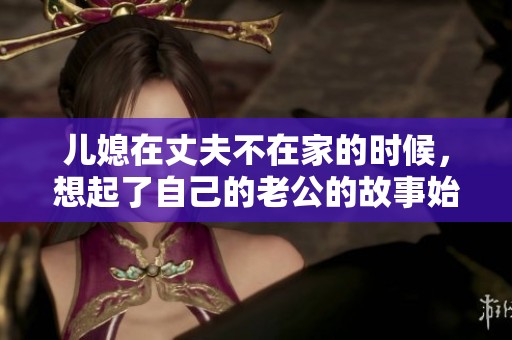 儿媳在丈夫不在家的时候，想起了自己的老公的故事始末