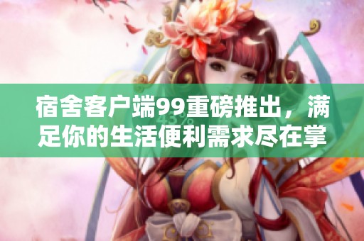 宿舍客户端99重磅推出，满足你的生活便利需求尽在掌握之中
