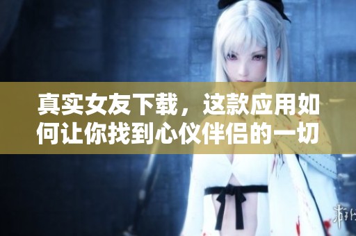 真实女友下载，这款应用如何让你找到心仪伴侣的一切？