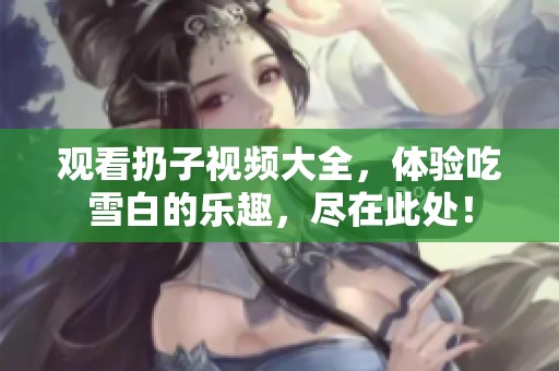 观看扔子视频大全，体验吃雪白的乐趣，尽在此处！