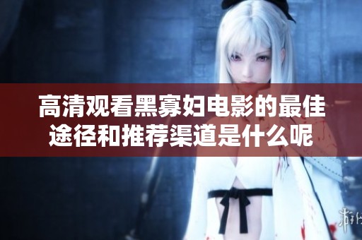 高清观看黑寡妇电影的最佳途径和推荐渠道是什么呢