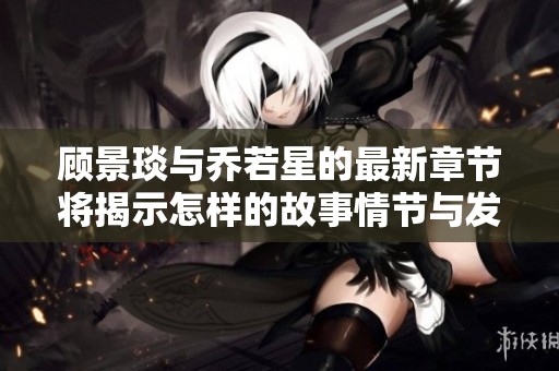 顾景琰与乔若星的最新章节将揭示怎样的故事情节与发展呢