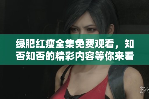 绿肥红瘦全集免费观看，知否知否的精彩内容等你来看