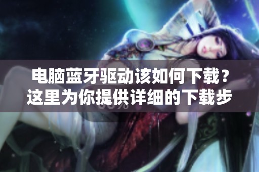 电脑蓝牙驱动该如何下载？这里为你提供详细的下载步骤与方法