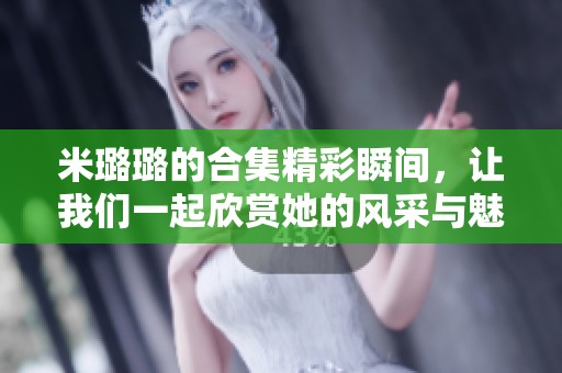 米璐璐的合集精彩瞬间，让我们一起欣赏她的风采与魅力