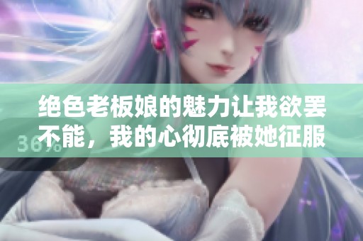 绝色老板娘的魅力让我欲罢不能，我的心彻底被她征服了